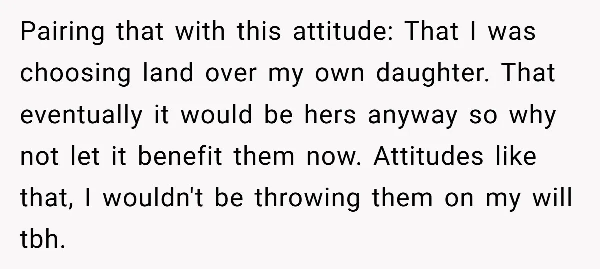 Pairing that with this attitude: That I was choosing land over my own daughter. That eventually it would be hers anyway so why not let it benefit them now. Attitudes...