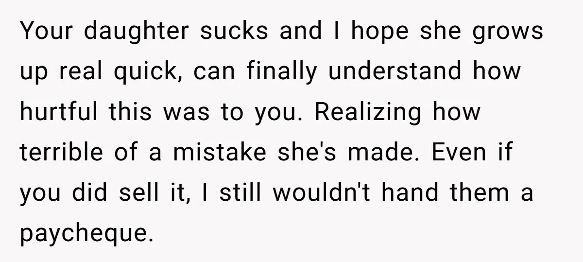 Your daughter sucks and I hope she grows up real quick, can finally understand how hurtful this was to you. Realizing how terrible of a mistake she's made. Even if...
