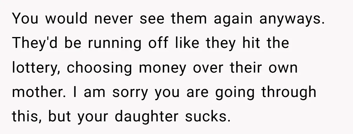 You would never see them again anyways. They'd be running off like they hit the lottery, choosing money over their own mother. I am sorry you are going through this,...