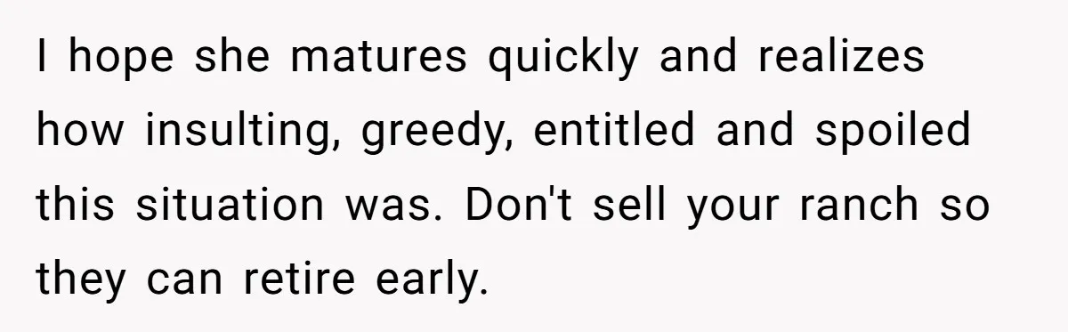 I hope she matures quickly and realizes how insulting, greedy, entitled and spoiled this situation was. Don't sell your ranch so they can retire early.