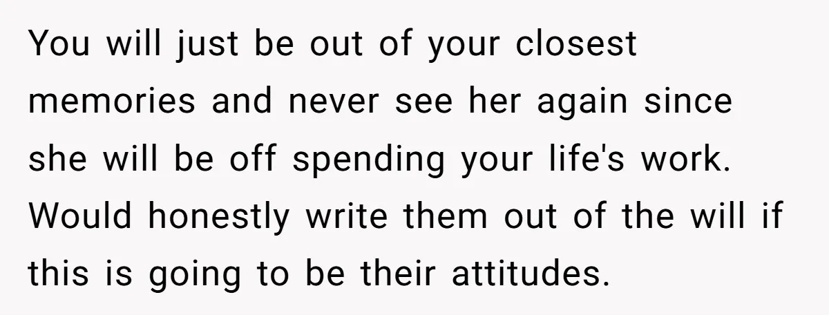 You will just be out of your closest memories and never see her again since she will be off spending your life's work. Would honestly write them out of the...