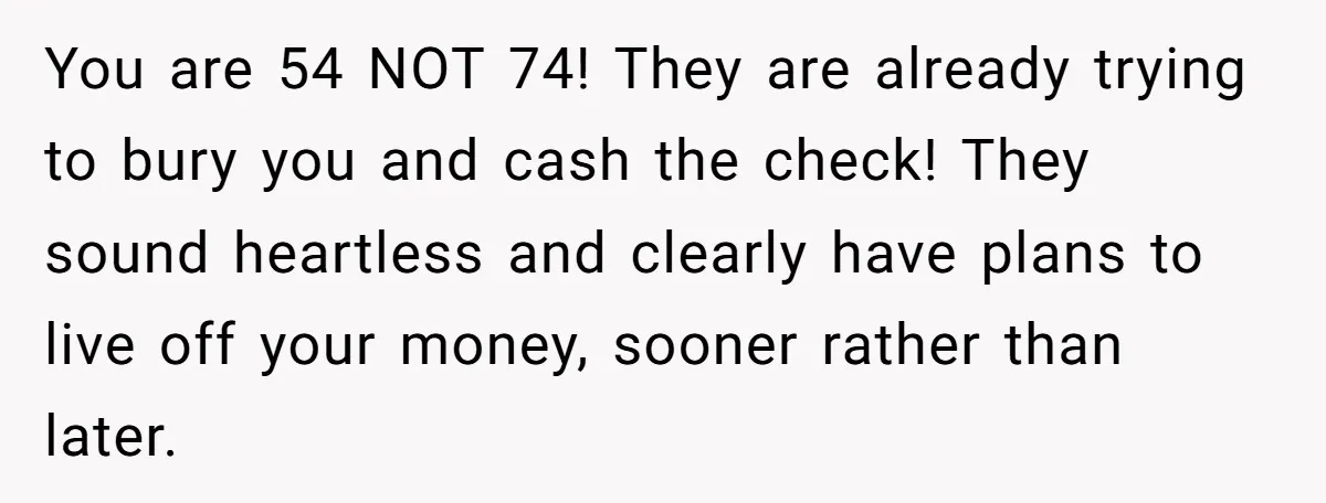 You are 54 NOT 74! They are already trying to bury you and cash the check! They sound heartless and clearly have plans to live off your money, sooner rather...