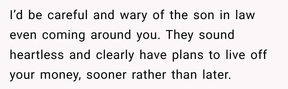 I’d be careful and wary of the son in law even coming around you. They sound heartless and clearly have plans to live off your money, sooner rather than later.