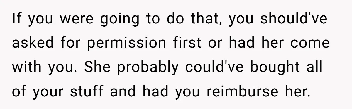 If you were going to do that, you should've asked for permission first or had her come with you. She probably could've bought all of your stuff and had you...