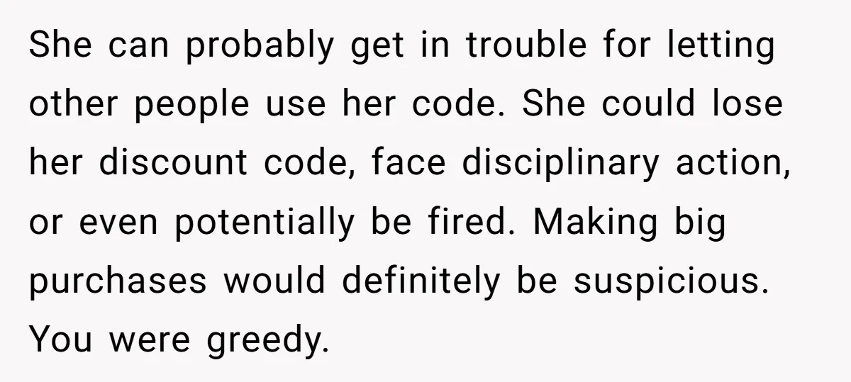 She can probably get in trouble for letting other people use her code. She could lose her discount code, face disciplinary action, or even potentially be fired. Making big purchases...