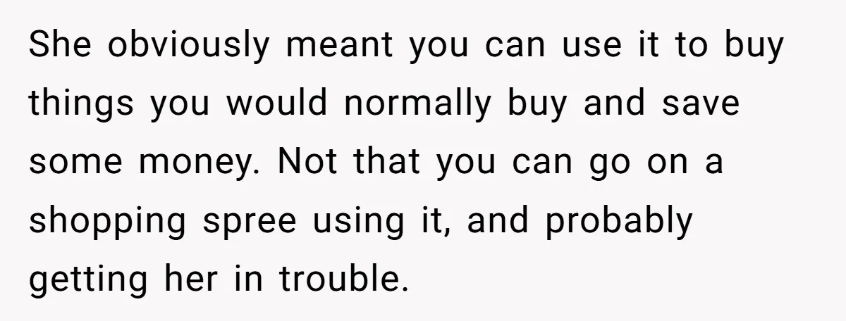 She obviously meant you can use it to buy things you would normally buy and save some money. Not that you can go on a shopping spree using it, and...