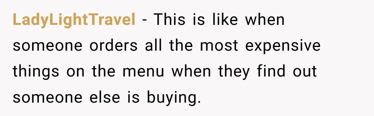 LadyLightTravel − This is like when someone orders all the most expensive things on the menu when they find out someone else is buying.