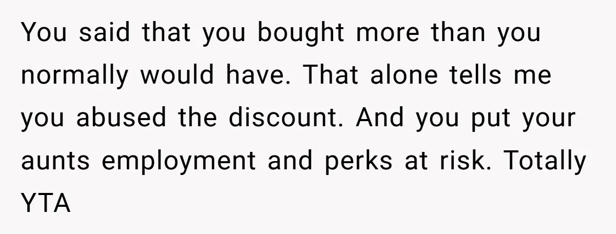 You said that you bought more than you normally would have. That alone tells me you abused the discount. And you put your aunts employment and perks at risk. Totally...
