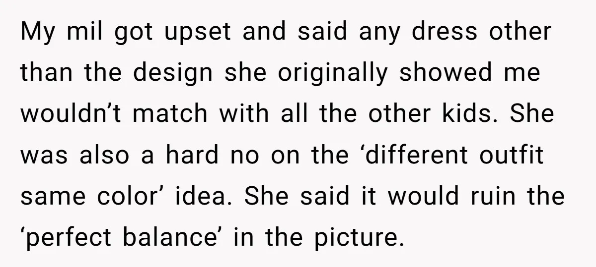 My mil got upset and said any dress other than the design she originally showed me wouldn’t match with all the other kids. She was also a hard no on...