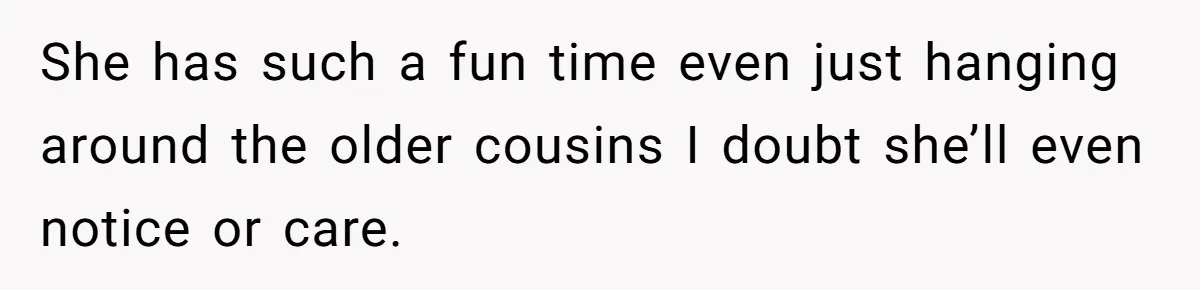 She has such a fun time even just hanging around the older cousins I doubt she’ll even notice or care.