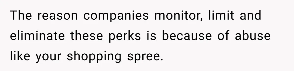 The reason companies monitor, limit and eliminate these perks is because of abuse like your shopping spree.