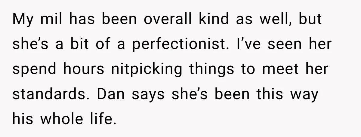 My mil has been overall kind as well, but she’s a bit of a perfectionist. I’ve seen her spend hours nitpicking things to meet her standards. Dan says she’s been...