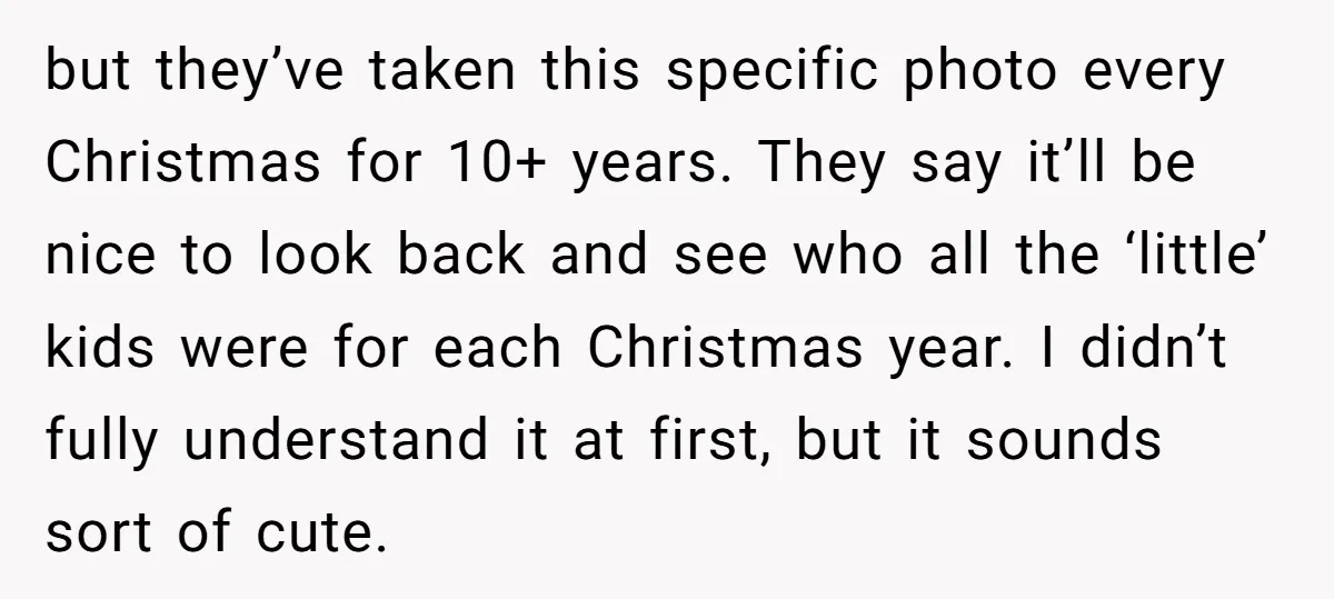 but they’ve taken this specific photo every Christmas for 10+ years. They say it’ll be nice to look back and see who all the ‘little’ kids were for each Christmas...