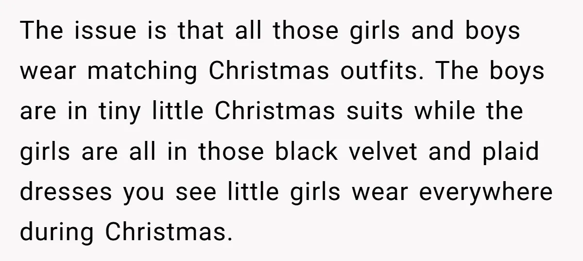 The issue is that all those girls and boys wear matching Christmas outfits. The boys are in tiny little Christmas suits while the girls are all in those black velvet...