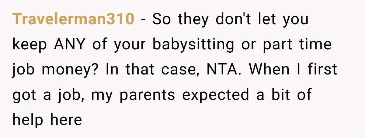 Travelerman310 − So they don't let you keep ANY of your babysitting or part time job money? In that case, NTA. When I first got a job, my parents expected...