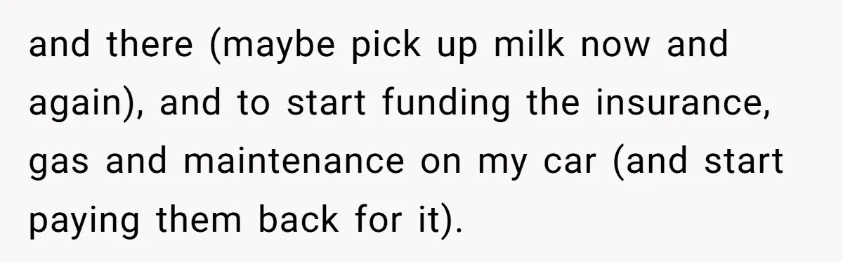 and there (maybe pick up milk now and again), and to start funding the insurance, gas and maintenance on my car (and start paying them back for it).