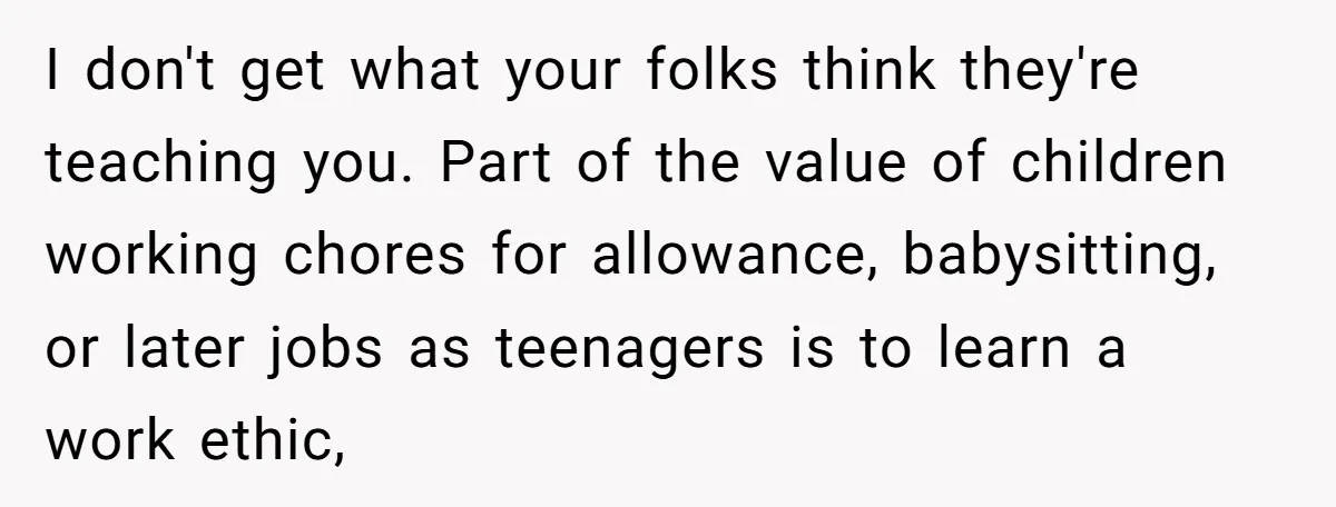 I don't get what your folks think they're teaching you. Part of the value of children working chores for allowance, babysitting, or later jobs as teenagers is to learn a...