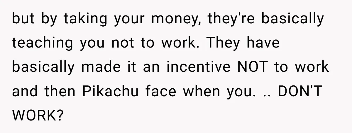 but by taking your money, they're basically teaching you not to work. They have basically made it an incentive NOT to work and then Pikachu face when you. .. DON'T...