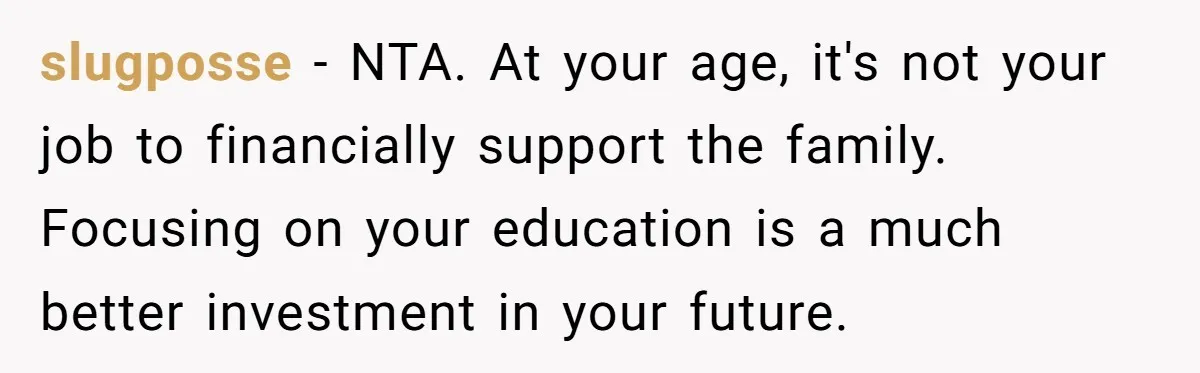 slugposse − NTA. At your age, it's not your job to financially support the family. Focusing on your education is a much better investment in your future.