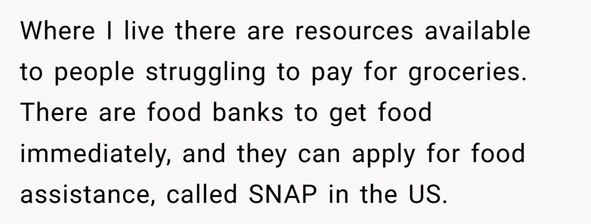 Where I live there are resources available to people struggling to pay for groceries. There are food banks to get food immediately, and they can apply for food assistance, called...