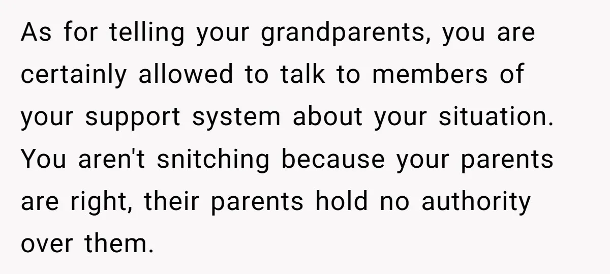 As for telling your grandparents, you are certainly allowed to talk to members of your support system about your situation. You aren't snitching because your parents are right, their parents...