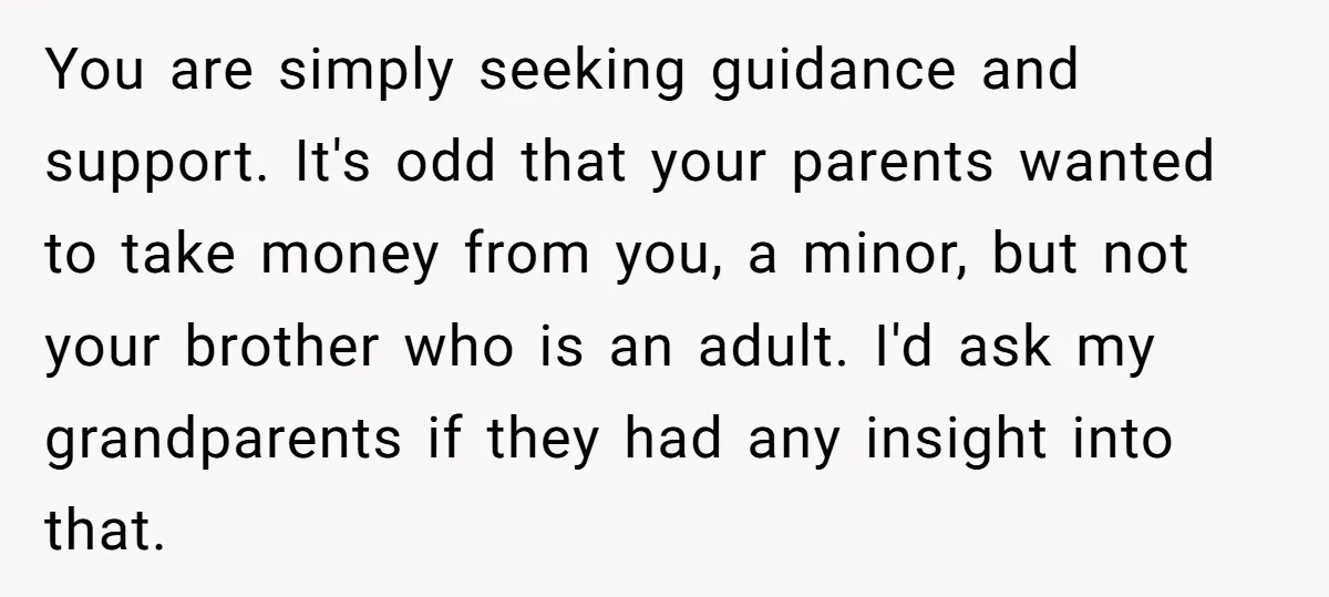 You are simply seeking guidance and support. It's odd that your parents wanted to take money from you, a minor, but not your brother who is an adult. I'd ask...