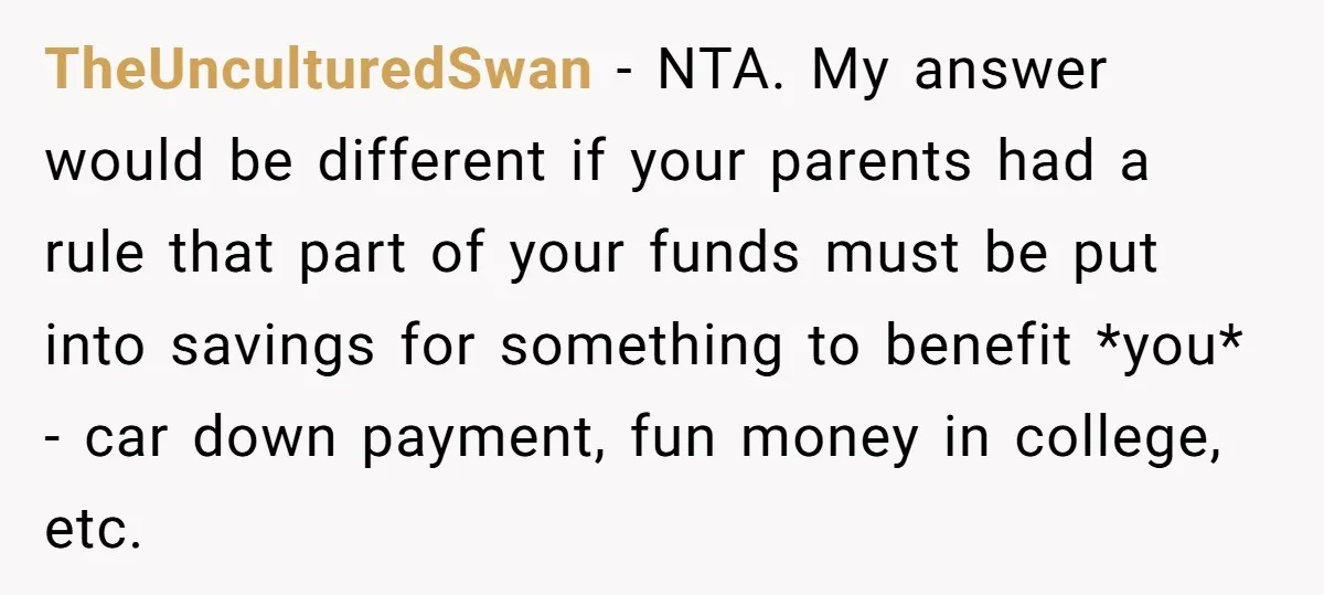 TheUnculturedSwan − NTA. My answer would be different if your parents had a rule that part of your funds must be put into savings for something to benefit *you* -...