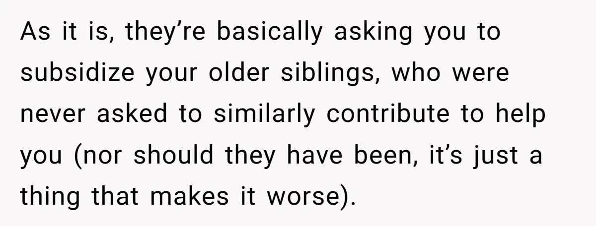 As it is, they’re basically asking you to subsidize your older siblings, who were never asked to similarly contribute to help you (nor should they have been, it’s just a...