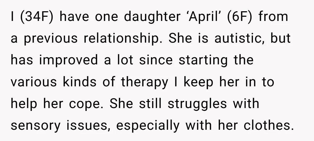 I (34F) have one daughter ‘April’ (6F) from a previous relationship. She is autistic, but has improved a lot since starting the various kinds of therapy I keep her in...