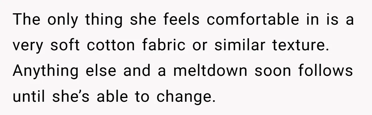 The only thing she feels comfortable in is a very soft cotton fabric or similar texture. Anything else and a meltdown soon follows until she’s able to change.