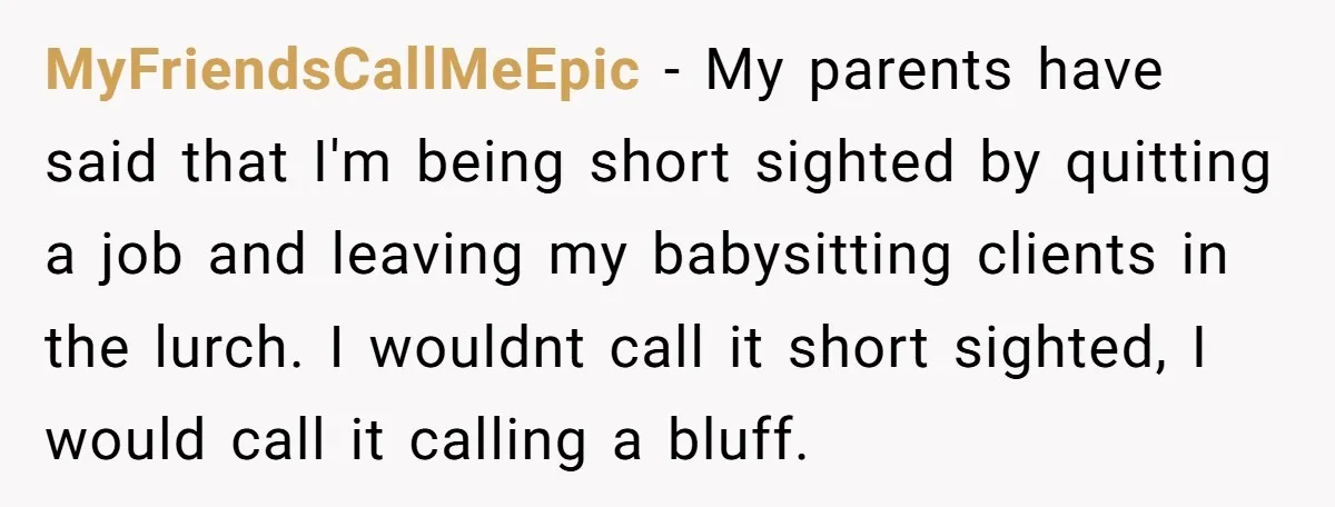 MyFriendsCallMeEpic − My parents have said that I'm being short sighted by quitting a job and leaving my babysitting clients in the lurch. I wouldnt call it short sighted, I...