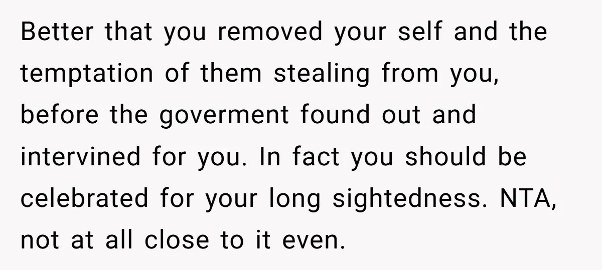 Better that you removed your self and the temptation of them stealing from you, before the goverment found out and intervined for you. In fact you should be celebrated for...