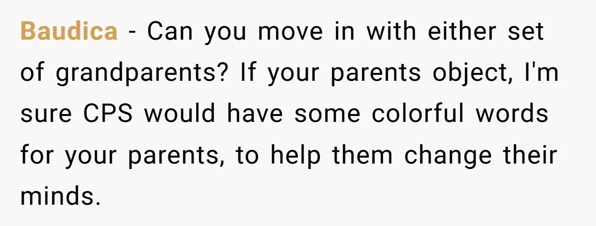 Baudica − Can you move in with either set of grandparents? If your parents object, I'm sure CPS would have some colorful words for your parents, to help them change...