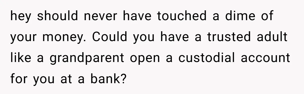 hey should never have touched a dime of your money. Could you have a trusted adult like a grandparent open a custodial account for you at a bank?