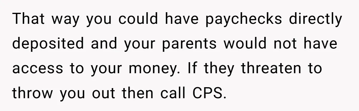 That way you could have paychecks directly deposited and your parents would not have access to your money. If they threaten to throw you out then call CPS.