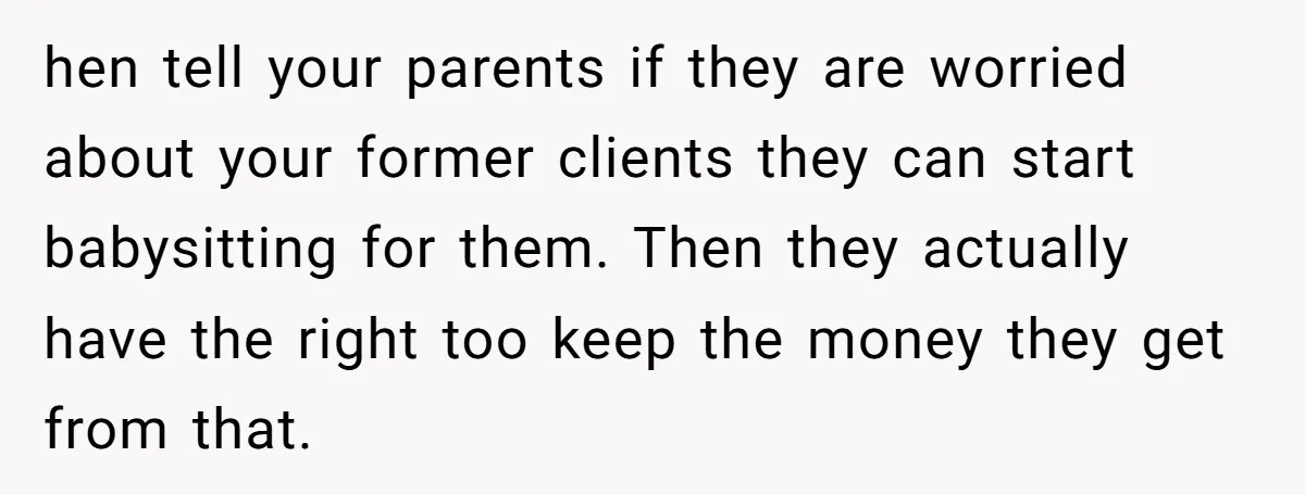 hen tell your parents if they are worried about your former clients they can start babysitting for them. Then they actually have the right too keep the money they get...
