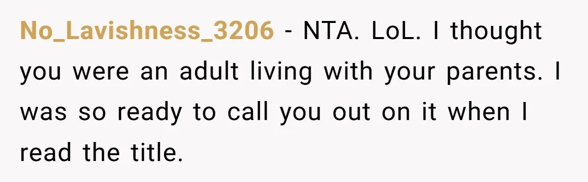 No_Lavishness_3206 − NTA. LoL. I thought you were an adult living with your parents. I was so ready to call you out on it when I read the title.