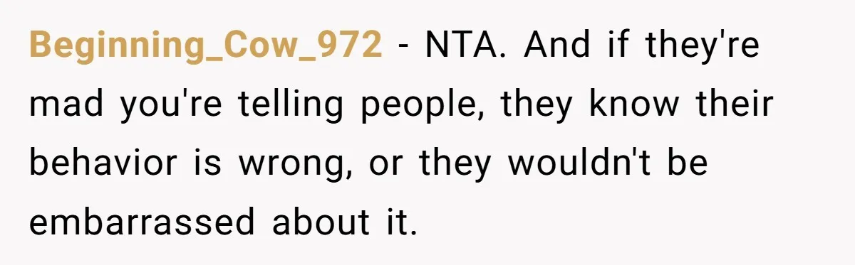 Beginning_Cow_972 − NTA. And if they're mad you're telling people, they know their behavior is wrong, or they wouldn't be embarrassed about it.