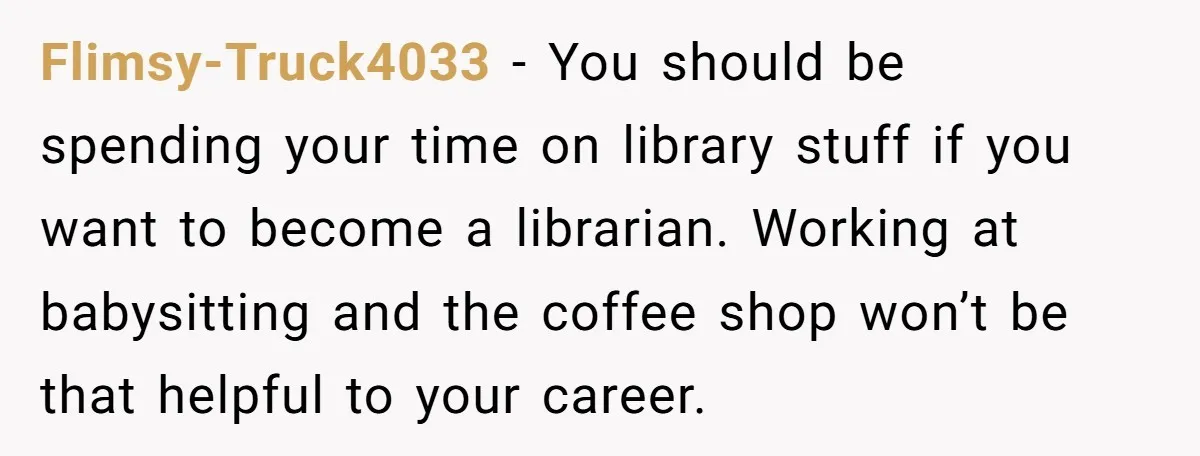 Flimsy-Truck4033 − You should be spending your time on library stuff if you want to become a librarian. Working at babysitting and the coffee shop won’t be that helpful to...