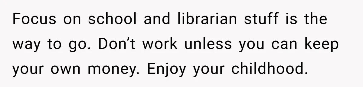 Focus on school and librarian stuff is the way to go. Don’t work unless you can keep your own money. Enjoy your childhood.