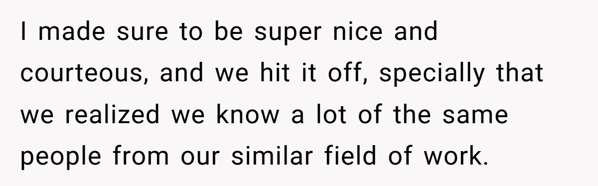 I made sure to be super nice and courteous, and we hit it off, specially that we realized we know a lot of the same people from our similar field...