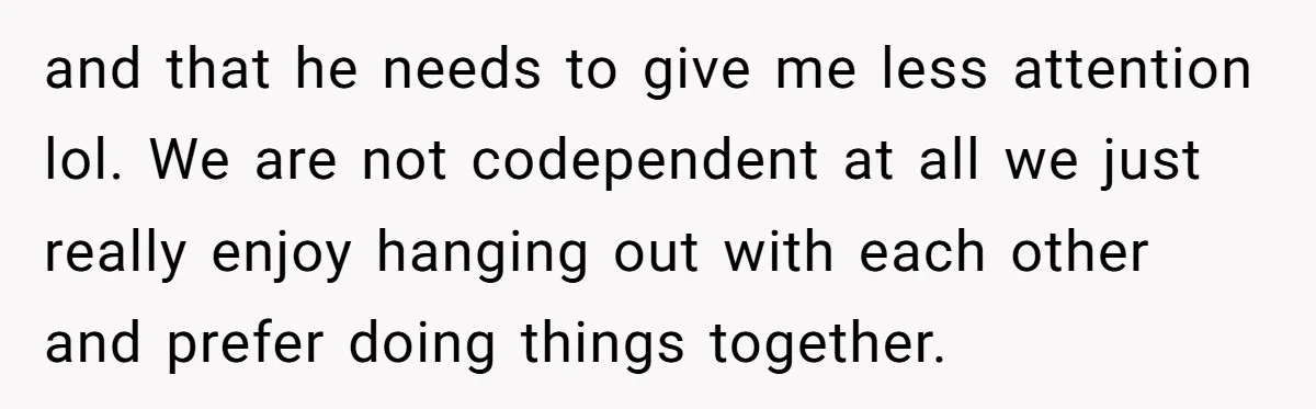 and that he needs to give me less attention lol. We are not codependent at all we just really enjoy hanging out with each other and prefer doing things together.