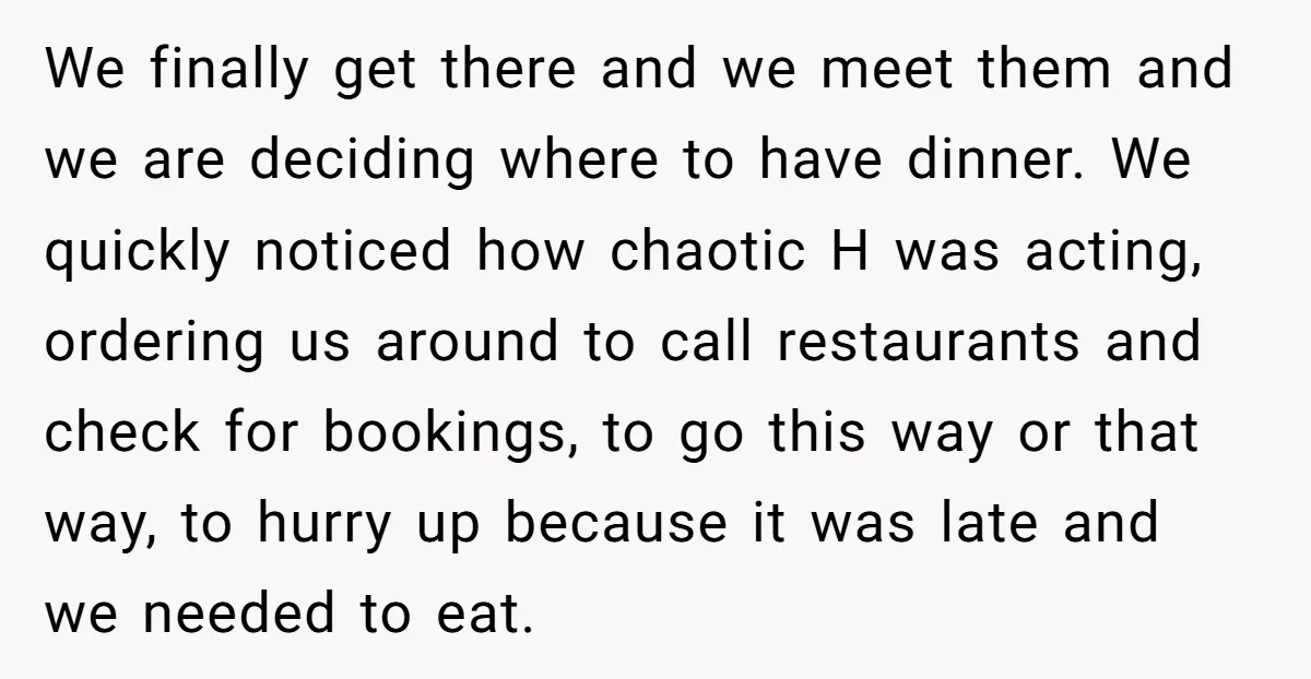 We finally get there and we meet them and we are deciding where to have dinner. We quickly noticed how chaotic H was acting, ordering us around to call restaurants...