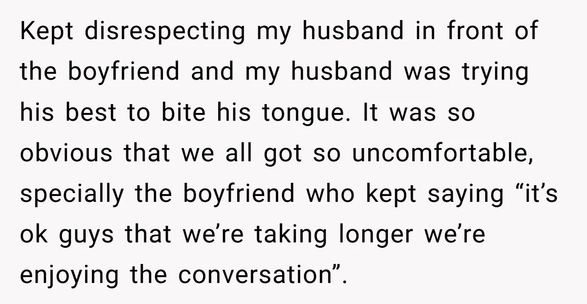 Kept disrespecting my husband in front of the boyfriend and my husband was trying his best to bite his tongue. It was so obvious that we all got so uncomfortable,...