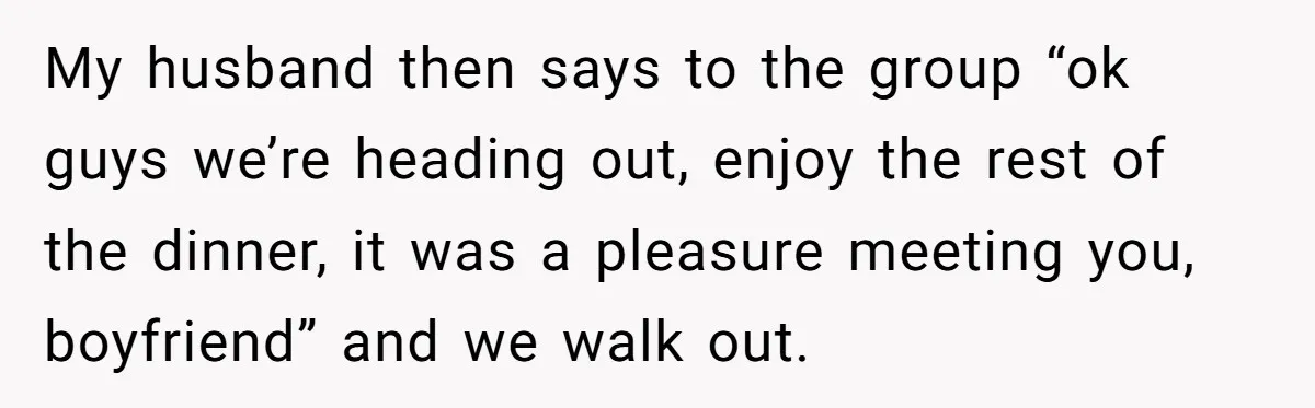 My husband then says to the group “ok guys we’re heading out, enjoy the rest of the dinner, it was a pleasure meeting you, boyfriend” and we walk out.