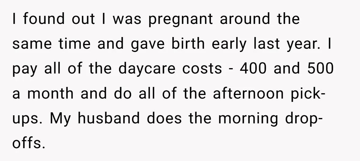 I found out I was pregnant around the same time and gave birth early last year. I pay all of the daycare costs - 400 and 500 a month and...