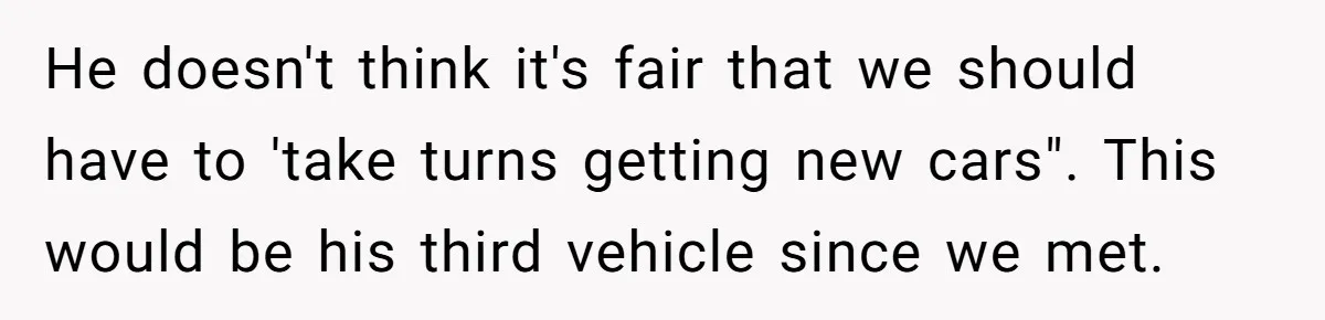 He doesn't think it's fair that we should have to 'take turns getting new cars". This would be his third vehicle since we met.
