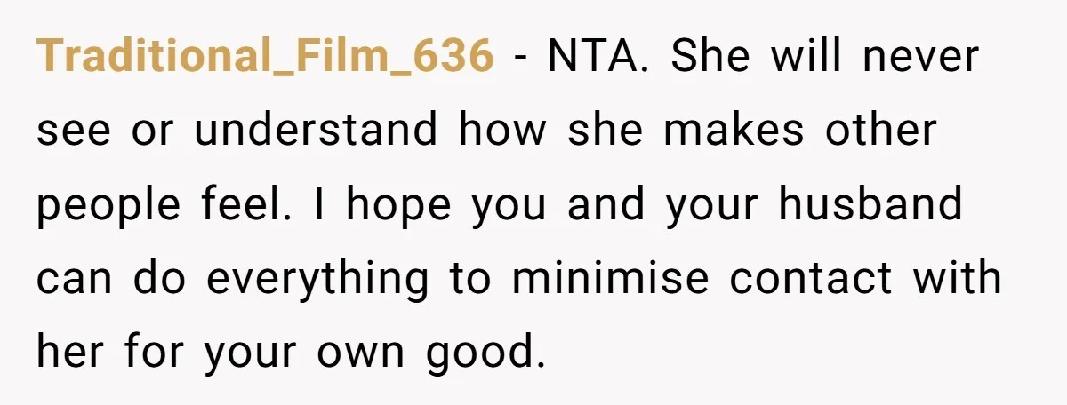 Traditional_Film_636 − NTA. She will never see or understand how she makes other people feel. I hope you and your husband can do everything to minimise contact with her for...