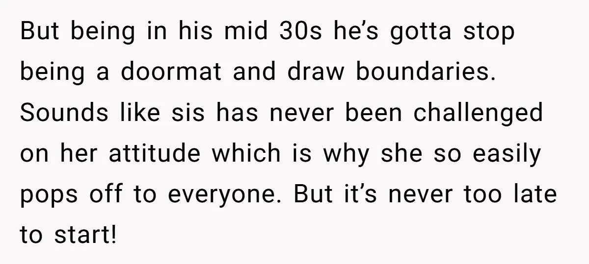 But being in his mid 30s he’s gotta stop being a doormat and draw boundaries. Sounds like sis has never been challenged on her attitude which is why she so...