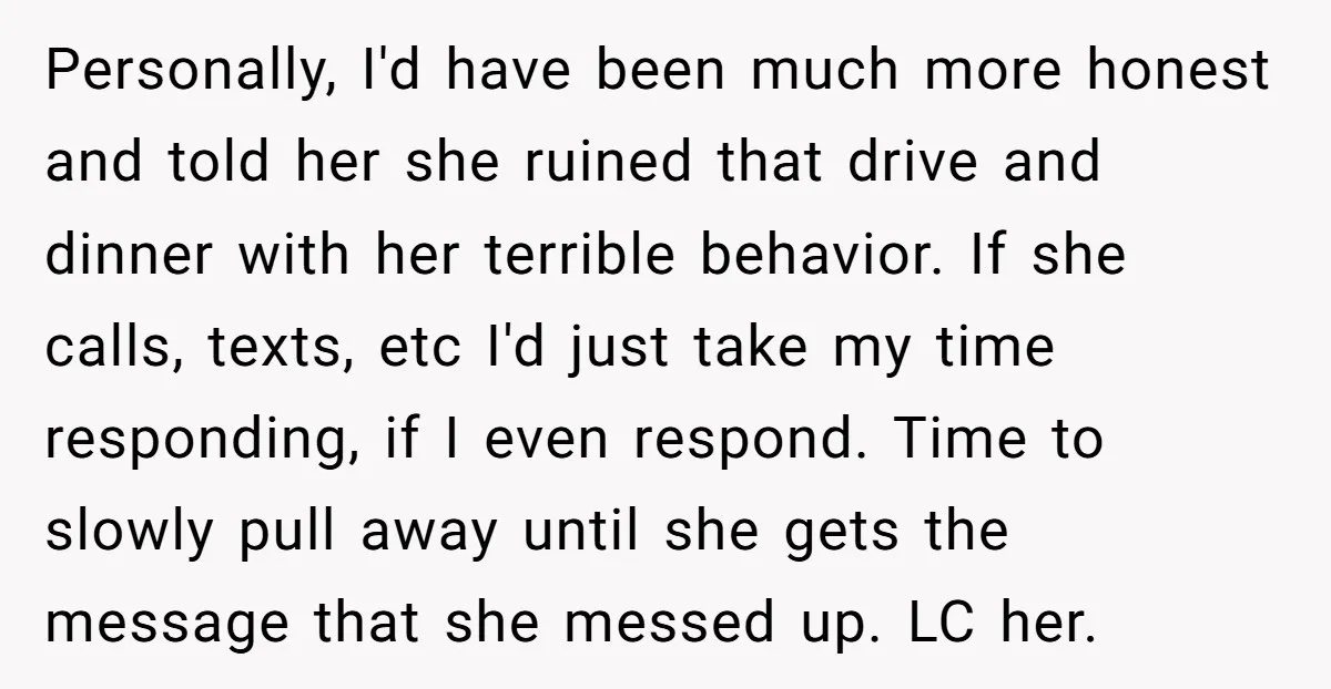Personally, I'd have been much more honest and told her she ruined that drive and dinner with her terrible behavior. If she calls, texts, etc I'd just take my time...
